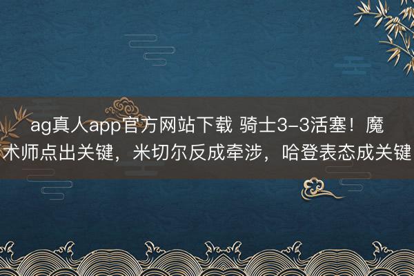 ag真人app官方网站下载 骑士3-3活塞！魔术师点出关键，米切尔反成牵涉，哈登表态成关键