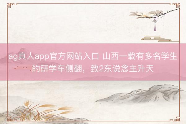 ag真人app官方网站入口 山西一载有多名学生的研学车侧翻，致2东说念主升天