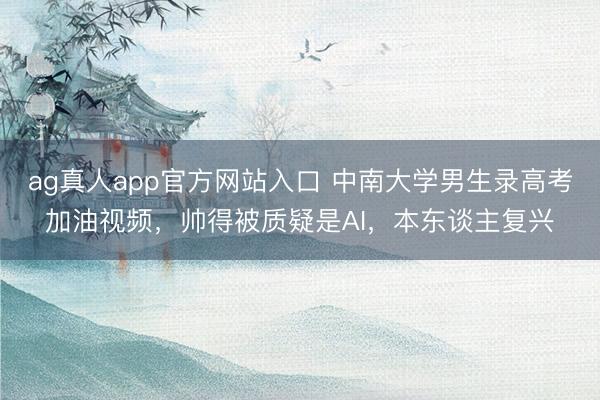 ag真人app官方网站入口 中南大学男生录高考加油视频，帅得被质疑是AI，本东谈主复兴