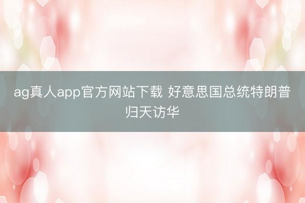 ag真人app官方网站下载 好意思国总统特朗普归天访华