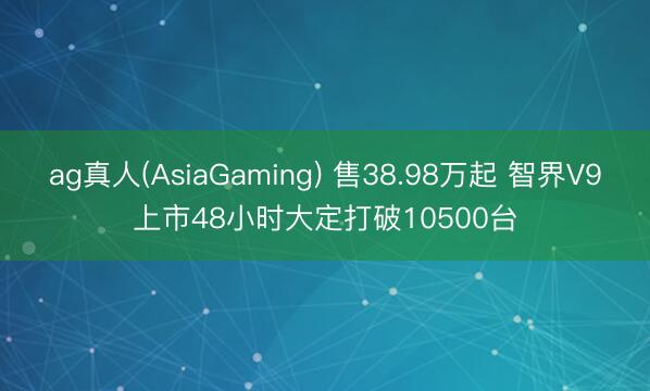 ag真人(AsiaGaming) 售38.98万起 智界V9上市48小时大定打破10500台