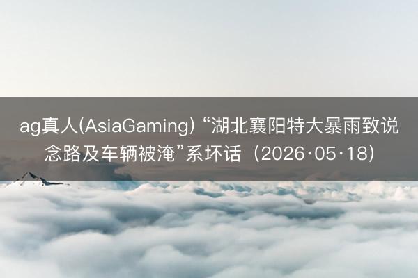 ag真人(AsiaGaming) “湖北襄阳特大暴雨致说念路及车辆被淹”系坏话（2026·05·18）