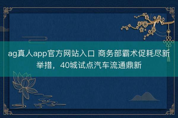 ag真人app官方网站入口 商务部霸术促耗尽新举措,40城试点汽车流通鼎新