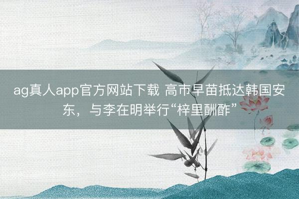 ag真人app官方网站下载 高市早苗抵达韩国安东，与李在明举行“梓里酬酢”