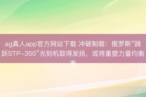 ag真人app官方网站下载 冲破制裁：俄罗斯“跳跃STP-350”光刻机取得发扬，或将重塑力量均衡