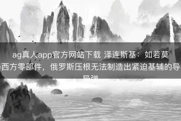 ag真人app官方网站下载 泽连斯基：如若莫得西方零部件，俄罗斯压根无法制造出紧迫基辅的导弹