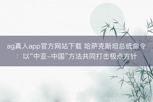 ag真人app官方网站下载 哈萨克斯坦总统命令：以“中亚-中国”方法共同打击极点方针