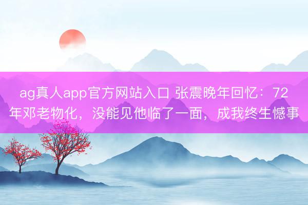 ag真人app官方网站入口 张震晚年回忆：72年邓老物化，没能见他临了一面，成我终生憾事