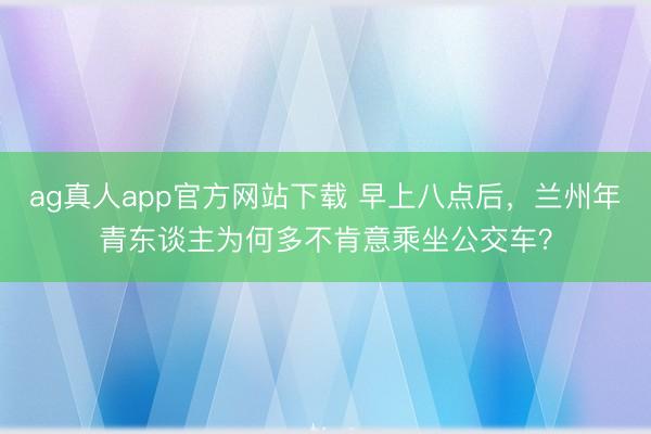 ag真人app官方网站下载 早上八点后，兰州年青东谈主为何多不肯意乘坐公交车？