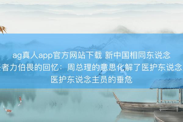 ag真人app官方网站下载 新中国相同东说念主保健责任者力伯畏的回忆：周总理的意思化解了医护东说念主员的垂危