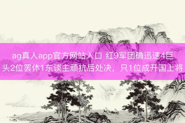 ag真人app官方网站入口 红9军团确迅速4巨头2位罢休1东谈主顽抗后处决，只1位成开国上将