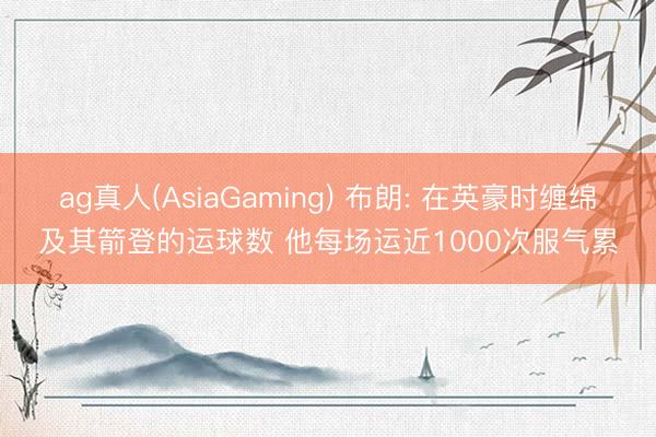 ag真人(AsiaGaming) 布朗: 在英豪时缠绵及其箭登的运球数 他每场运近1000次服气累