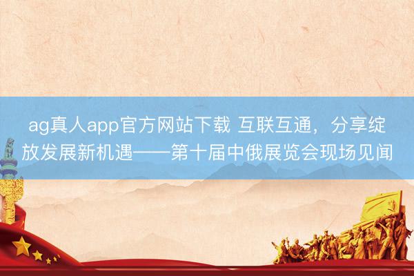 ag真人app官方网站下载 互联互通，分享绽放发展新机遇——第十届中俄展览会现场见闻