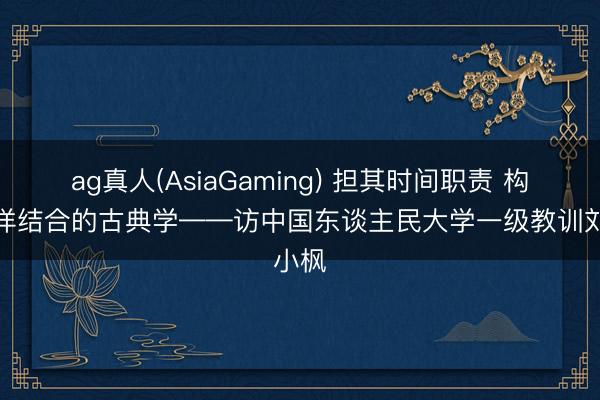 ag真人(AsiaGaming) 担其时间职责 构建土洋结合的古典学——访中国东谈主民大学一级教训刘小枫