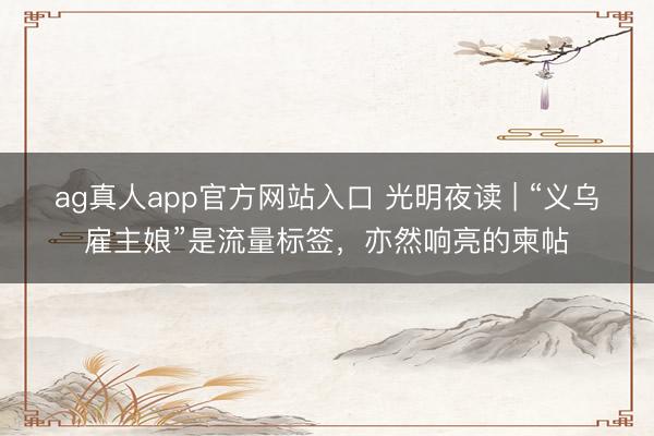 ag真人app官方网站入口 光明夜读 | “义乌雇主娘”是流量标签，亦然响亮的柬帖