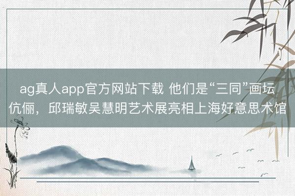 ag真人app官方网站下载 他们是“三同”画坛伉俪，邱瑞敏吴慧明艺术展亮相上海好意思术馆