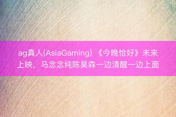 ag真人(AsiaGaming) 《今晚恰好》未来上映，马念念纯陈昊森一边清醒一边上面