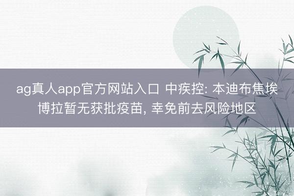ag真人app官方网站入口 中疾控: 本迪布焦埃博拉暂无获批疫苗， 幸免前去风险地区