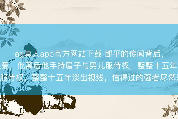 ag真人app官方网站下载 郎平的传闻背后，前夫白帆的狠厉更值得关爱，仳离后他手持屋子与男儿服侍权，整整十五年淡出视线，信得过的强者尽然是他！