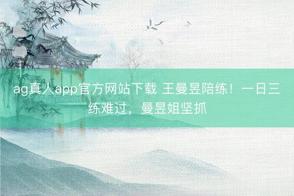 ag真人app官方网站下载 王曼昱陪练！一日三练难过，曼昱姐坚抓