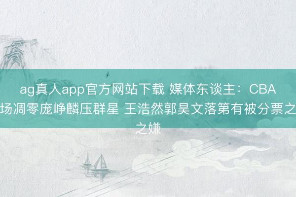 ag真人app官方网站下载 媒体东谈主：CBA后场凋零庞峥麟压群星 王浩然郭昊文落第有被分票之嫌
