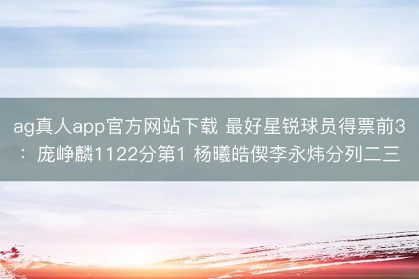 ag真人app官方网站下载 最好星锐球员得票前3：庞峥麟1122分第1 杨曦皓偰李永炜分列二三