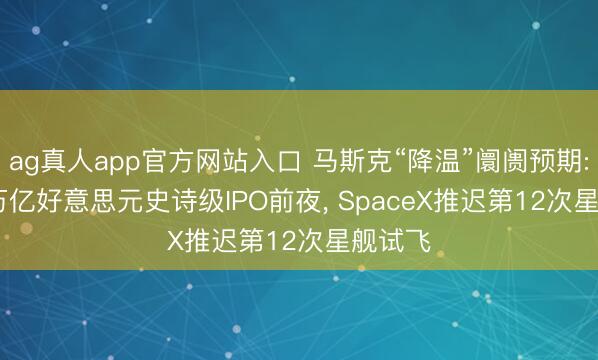 ag真人app官方网站入口 马斯克“降温”阛阓预期: 1.75万亿好意思元史诗级IPO前夜， SpaceX推迟第12次星舰试飞