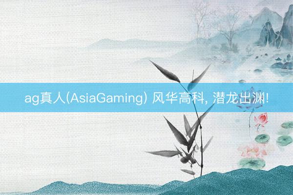 ag真人(AsiaGaming) 风华高科， 潜龙出渊!