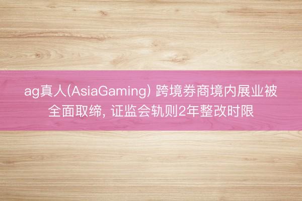 ag真人(AsiaGaming) 跨境券商境内展业被全面取缔， 证监会轨则2年整改时限