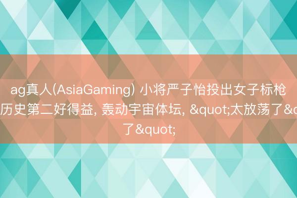 ag真人(AsiaGaming) 小将严子怡投出女子标枪宇宙历史第二好得益， 轰动宇宙体坛， "太放荡了"