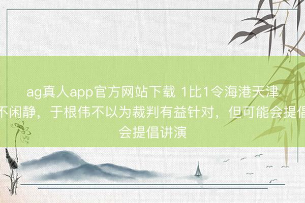 ag真人app官方网站下载 1比1令海港天津王人不闲静，于根伟不以为裁判有益针对，但可能会提倡讲演