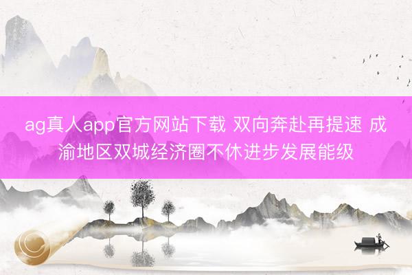 ag真人app官方网站下载 双向奔赴再提速 成渝地区双城经济圈不休进步发展能级