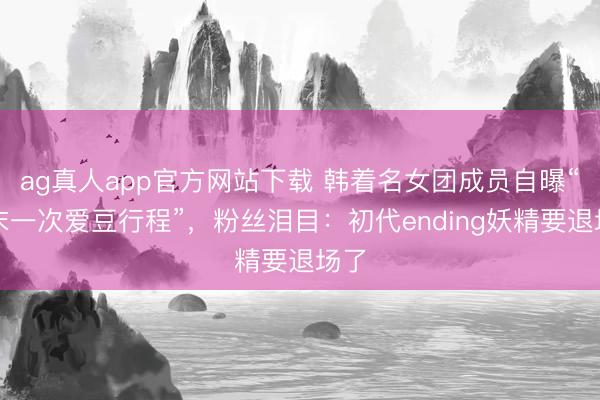 ag真人app官方网站下载 韩着名女团成员自曝“终末一次爱豆行程”，粉丝泪目：初代ending妖精要退场了