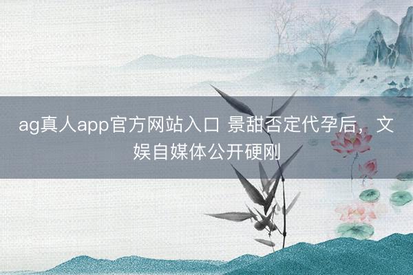ag真人app官方网站入口 景甜否定代孕后，文娱自媒体公开硬刚