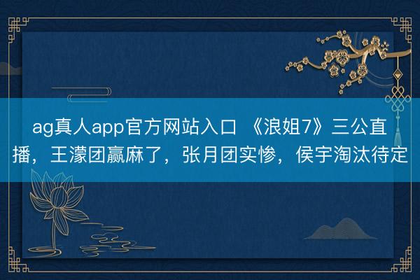 ag真人app官方网站入口 《浪姐7》三公直播，王濛团赢麻了，张月团实惨，侯宇淘汰待定