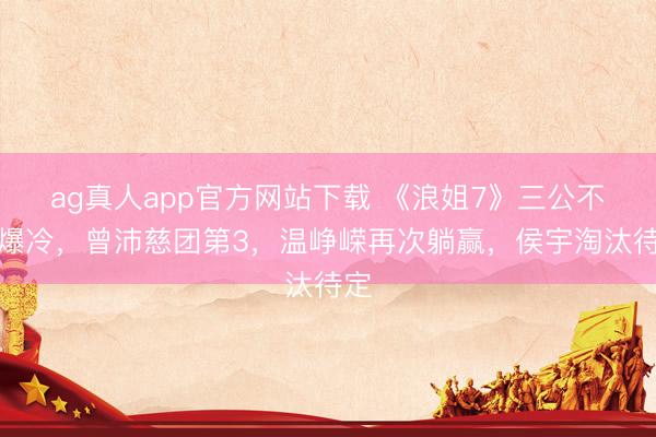 ag真人app官方网站下载 《浪姐7》三公不时爆冷，曾沛慈团第3，温峥嵘再次躺赢，侯宇淘汰待定