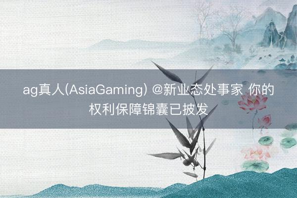 ag真人(AsiaGaming) @新业态处事家 你的权利保障锦囊已披发