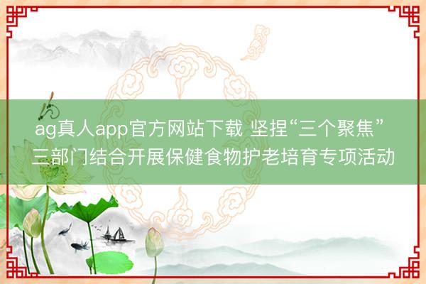 ag真人app官方网站下载 坚捏“三个聚焦” 三部门结合开展保健食物护老培育专项活动