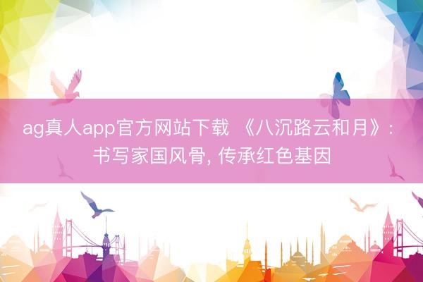 ag真人app官方网站下载 《八沉路云和月》: 书写家国风骨， 传承红色基因