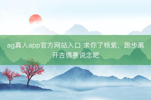 ag真人app官方网站入口 求你了杨紫，跑步离开古偶赛说念吧