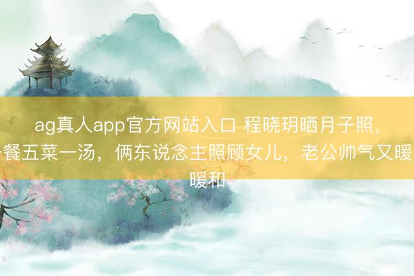 ag真人app官方网站入口 程晓玥晒月子照，一餐五菜一汤，俩东说念主照顾女儿，老公帅气又暖和