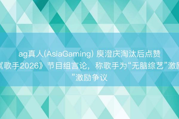 ag真人(AsiaGaming) 庾澄庆淘汰后点赞吐槽《歌手2026》节目组言论，称歌手为“无脑综艺”激励争议