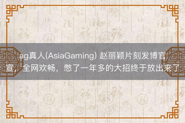 ag真人(AsiaGaming) 赵丽颖片刻发博官宣，全网欢畅，憋了一年多的大招终于放出来了
