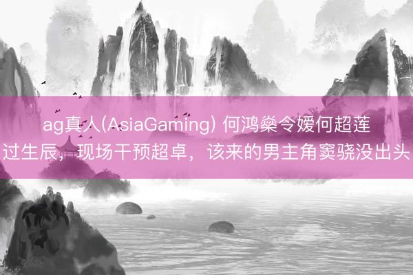 ag真人(AsiaGaming) 何鸿燊令嫒何超莲过生辰，现场干预超卓，该来的男主角窦骁没出头