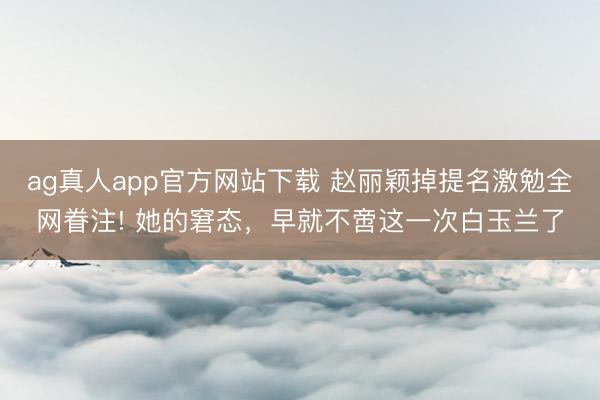 ag真人app官方网站下载 赵丽颖掉提名激勉全网眷注! 她的窘态，早就不啻这一次白玉兰了