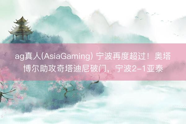 ag真人(AsiaGaming) 宁波再度超过！奥塔博尔助攻奇塔迪尼破门，宁波2-1亚泰