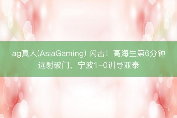 ag真人(AsiaGaming) 闪击！高海生第6分钟远射破门，宁波1-0训导亚泰