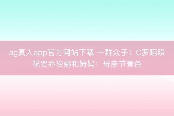 ag真人app官方网站下载 一群众子！C罗晒照祝贺乔治娜和姆妈：母亲节景色