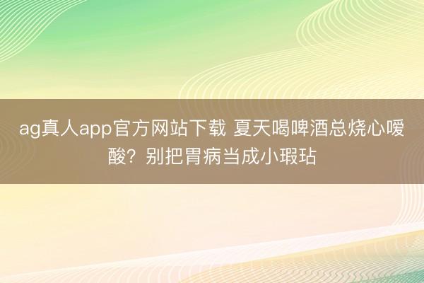 ag真人app官方网站下载 夏天喝啤酒总烧心嗳酸？别把胃病当成小瑕玷