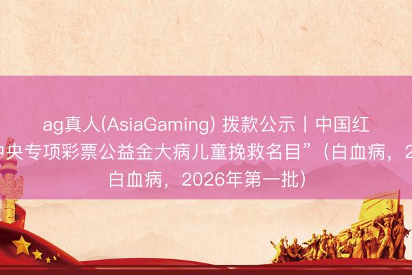 ag真人(AsiaGaming) 拨款公示丨中国红十字基金会“中央专项彩票公益金大病儿童挽救名目”（白血病，2026年第一批）